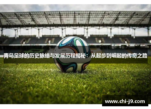 青岛足球的历史脉络与发展历程揭秘：从起步到崛起的传奇之路