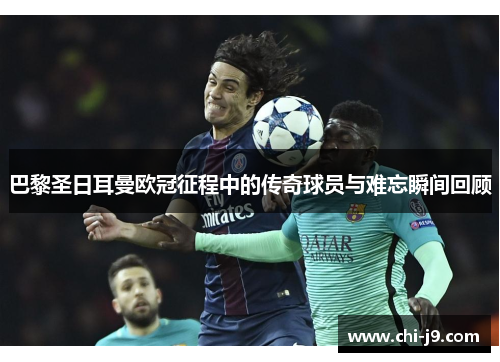 巴黎圣日耳曼欧冠征程中的传奇球员与难忘瞬间回顾