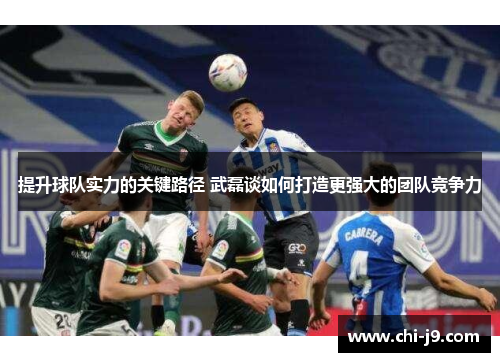 提升球队实力的关键路径 武磊谈如何打造更强大的团队竞争力 提升球队实力的关键路径 武磊谈如何打造更强大的团队竞争力