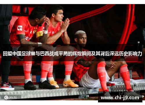 回望中国足球曾与巴西战成平局的辉煌瞬间及其背后深远历史影响力
