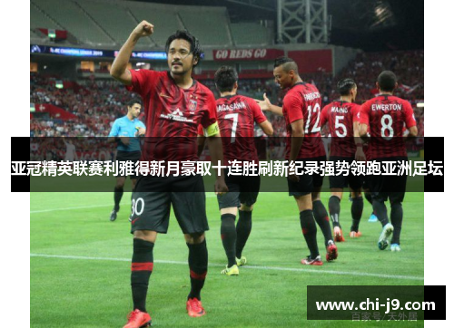 亚冠精英联赛利雅得新月豪取十连胜刷新纪录强势领跑亚洲足坛