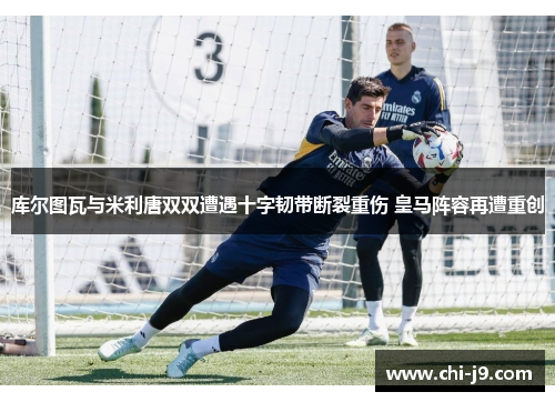 库尔图瓦与米利唐双双遭遇十字韧带断裂重伤 皇马阵容再遭重创 库尔图瓦与米利唐双双遭遇十字韧带断裂重伤 皇马阵容再遭重创