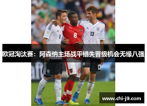 欧冠淘汰赛:阿森纳主场战平错失晋级机会无缘八强 欧冠淘汰赛:阿森纳主场战平错失晋级机会无缘八强