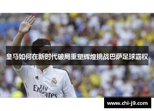 皇马如何在新时代破局重塑辉煌挑战巴萨足球霸权