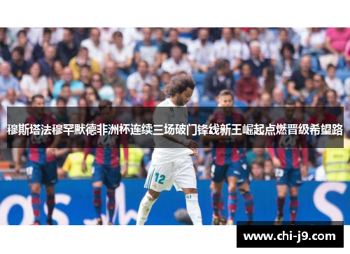 穆斯塔法穆罕默德非洲杯连续三场破门锋线新王崛起点燃晋级希望路 穆斯塔法穆罕默德非洲杯连续三场破门锋线新王崛起点燃晋级希望路