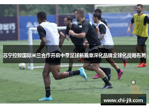 苏宁控股国际米兰合作开启中意足球新篇章深化品牌全球化战略布局